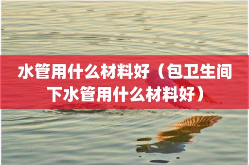水管用什么材料好（包卫生间下水管用什么材料好）