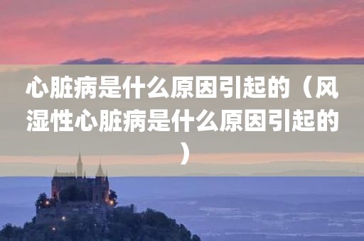 心脏病是什么原因引起的（风湿性心脏病是什么原因引起的）