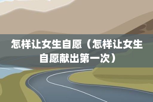怎样让女生自愿（怎样让女生自愿献出第一次）