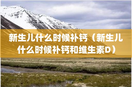 新生儿什么时候补钙（新生儿什么时候补钙和维生素D）
