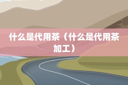 什么是代用茶(什么是代用茶加工)