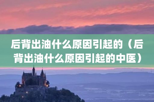 后背出油什么原因引起的（后背出油什么原因引起的中医）