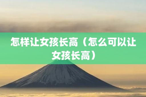 怎样让女孩长高(怎么可以让女孩长高) 怎样让女孩长高(怎么可以让女孩长高)