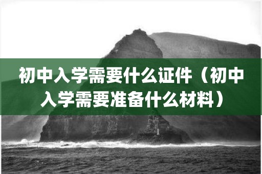 初中入学需要什么证件（初中入学需要准备什么材料）