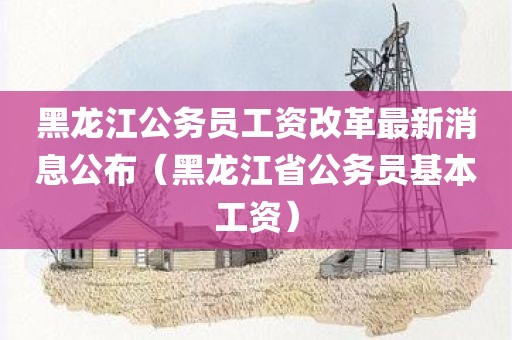 黑龙江公务员工资改革最新消息公布(黑龙江省公务员基本工资) 黑龙江公务员工资改革最新消息公布(黑龙江省公务员基本工资)