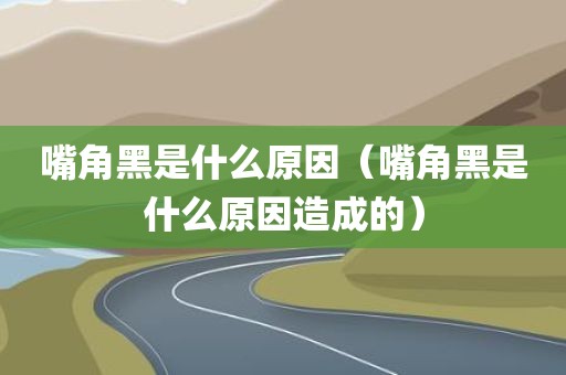 嘴角黑是什么原因（嘴角黑是什么原因造成的）