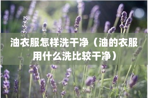 油衣服怎样洗干净（油的衣服用什么洗比较干净）