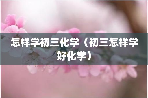 怎样学初三化学（初三怎样学好化学）