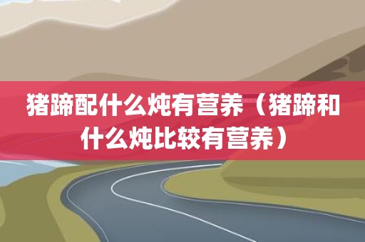 猪蹄配什么炖有营养（猪蹄和什么炖比较有营养）