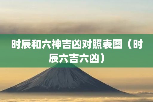 时辰和六神吉凶对照表图(时辰六吉六凶)