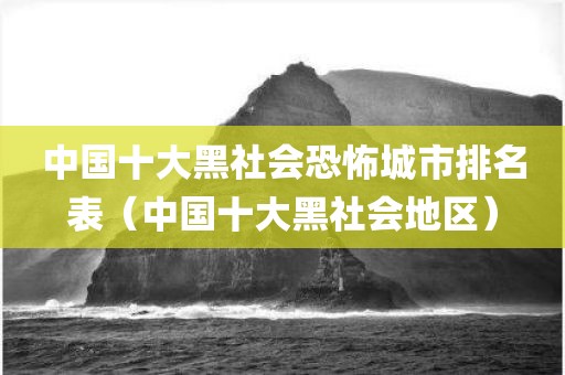 中国十大黑社会恐怖城市排名表（中国十大黑社会地区）