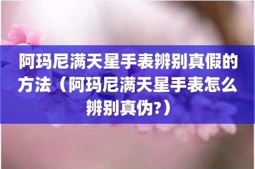阿玛尼满天星手表辨别真假的方法（阿玛尼满天星手表怎么辨别真伪?）