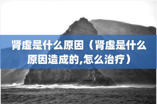 肾虚是什么原因（肾虚是什么原因造成的,怎么治疗）