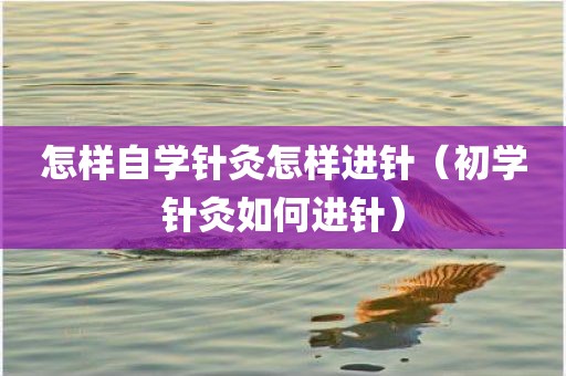 怎样自学针灸怎样进针（初学针灸如何进针）