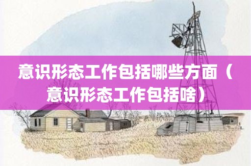 意识形态工作包括哪些方面（意识形态工作包括啥）