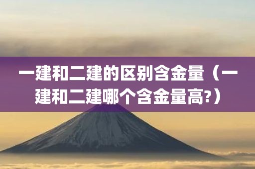 一建和二建的区别含金量（一建和二建哪个含金量高?）