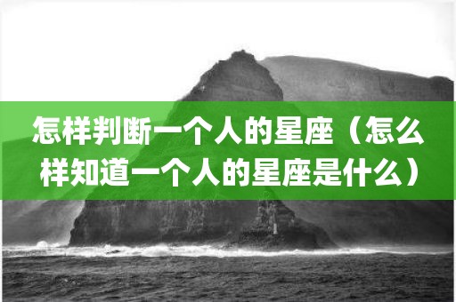 怎样判断一个人的星座（怎么样知道一个人的星座是什么）
