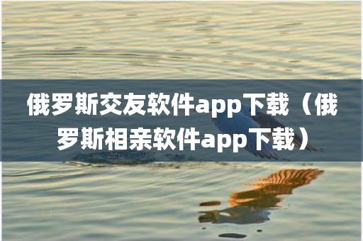 俄罗斯交友软件app下载（俄罗斯相亲软件app下载）