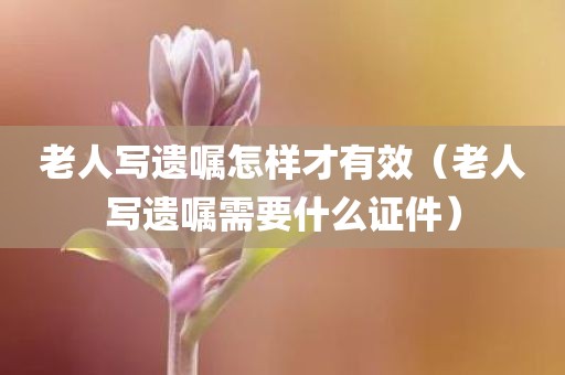 老人写遗嘱怎样才有效（老人写遗嘱需要什么证件）