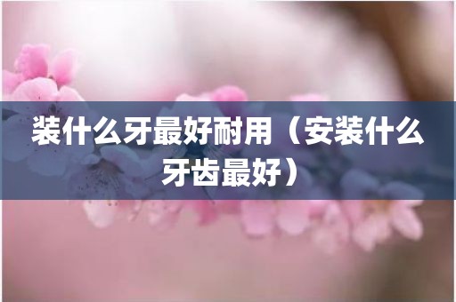 装什么牙最好耐用（安装什么牙齿最好）