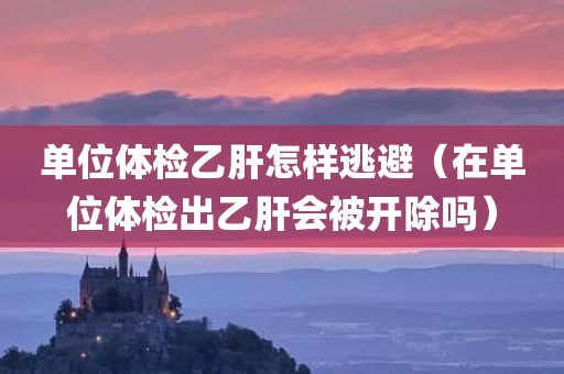 单位体检乙肝怎样逃避（在单位体检出乙肝会被开除吗）