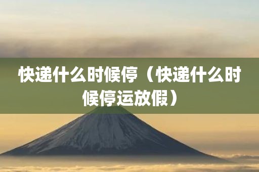 快递什么时候停（快递什么时候停运放假）