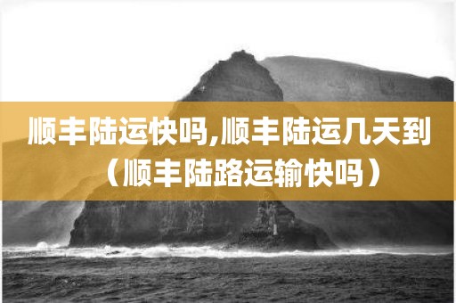 顺丰陆运快吗,顺丰陆运几天到（顺丰陆路运输快吗）