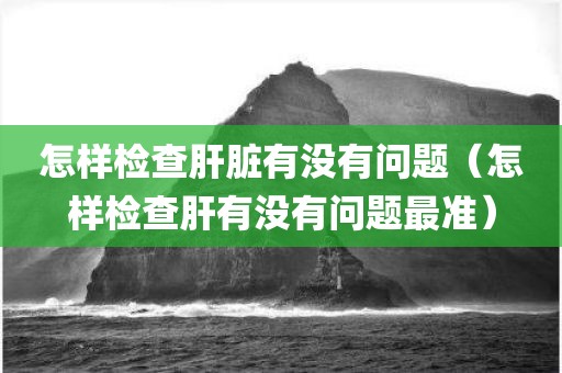 怎样检查肝脏有没有问题（怎样检查肝有没有问题最准）