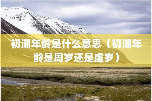 初潮年龄是什么意思（初潮年龄是周岁还是虚岁）