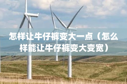 怎样让牛仔裤变大一点（怎么样能让牛仔裤变大变宽）
