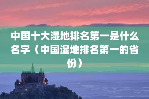 中国十大湿地排名第一是什么名字（中国湿地排名第一的省份）