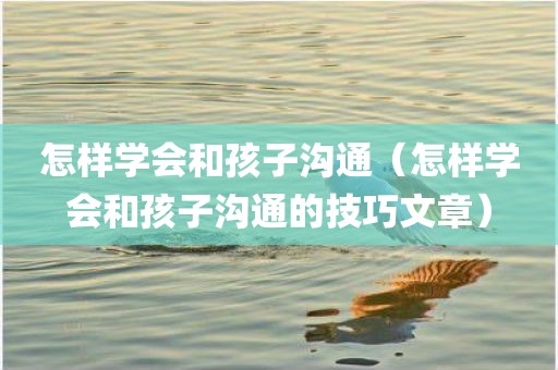 怎样学会和孩子沟通（怎样学会和孩子沟通的技巧文章）