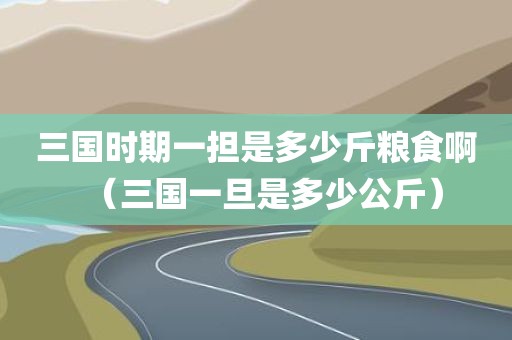 三国时期一担是多少斤粮食啊（三国一旦是多少公斤）
