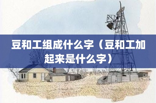 豆和工组成什么字（豆和工加起来是什么字）