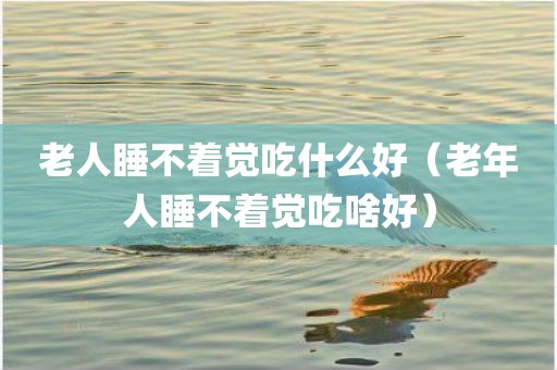 老人睡不着觉吃什么好（老年人睡不着觉吃啥好）