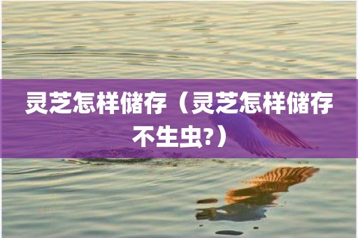 灵芝怎样储存（灵芝怎样储存不生虫?）