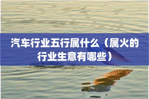汽车行业五行属什么（属火的行业生意有哪些）