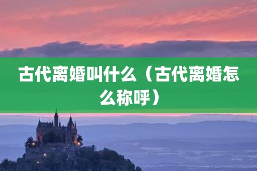 古代离婚叫什么（古代离婚怎么称呼）