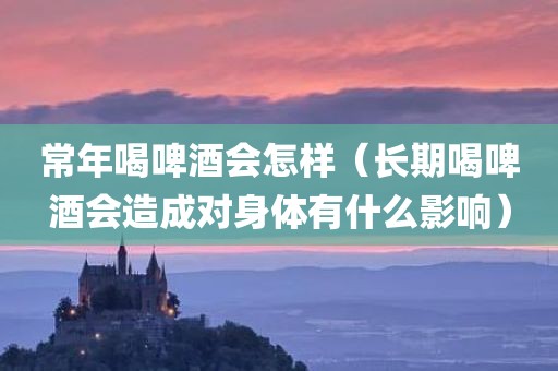 常年喝啤酒会怎样（长期喝啤酒会造成对身体有什么影响）