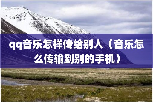 qq音乐怎样传给别人（音乐怎么传输到别的手机）