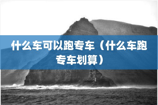 什么车可以跑专车(什么车跑专车划算)