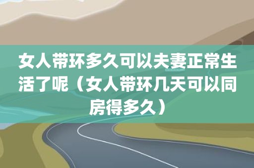 女人带环多久可以夫妻正常生活了呢（女人带环几天可以同房得多久）