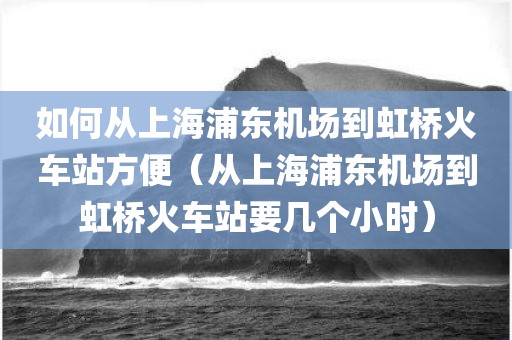 如何从上海浦东机场到虹桥火车站方便（从上海浦东机场到虹桥火车站要几个小时）