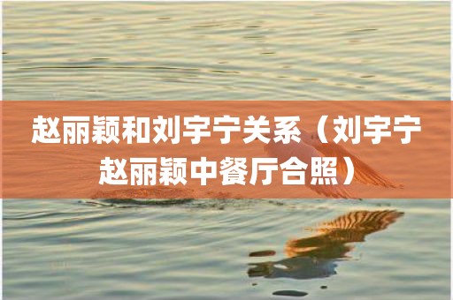 赵丽颖和刘宇宁关系（刘宇宁赵丽颖中餐厅合照）