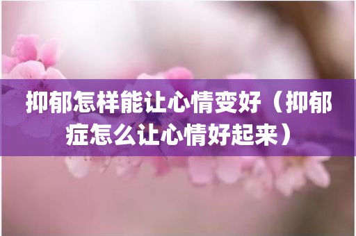 抑郁怎样能让心情变好（抑郁症怎么让心情好起来）