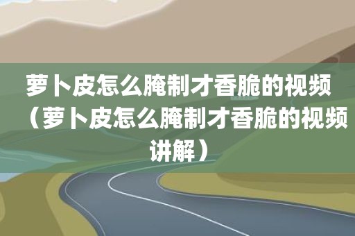 萝卜皮怎么腌制才香脆的视频（萝卜皮怎么腌制才香脆的视频讲解）