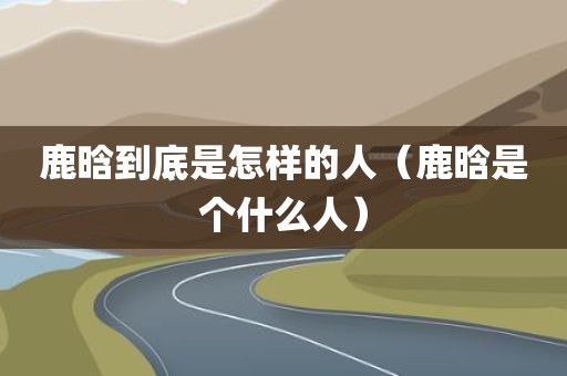 鹿晗到底是怎样的人（鹿晗是个什么人）