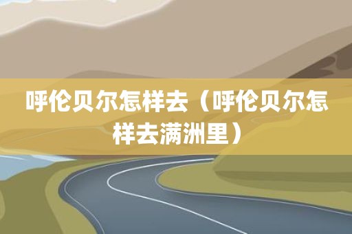 呼伦贝尔怎样去（呼伦贝尔怎样去满洲里）
