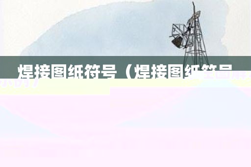 焊接图纸符号（焊接图纸符号标注图解示例）