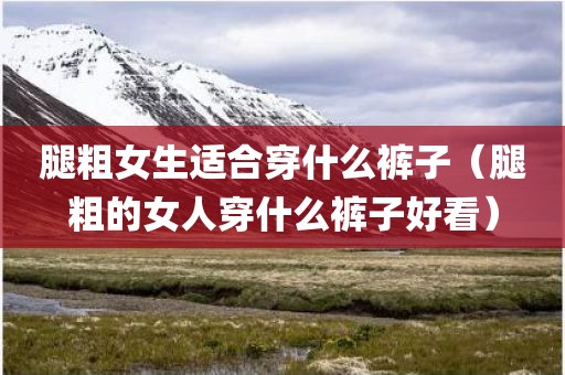 腿粗女生适合穿什么裤子（腿粗的女人穿什么裤子好看）